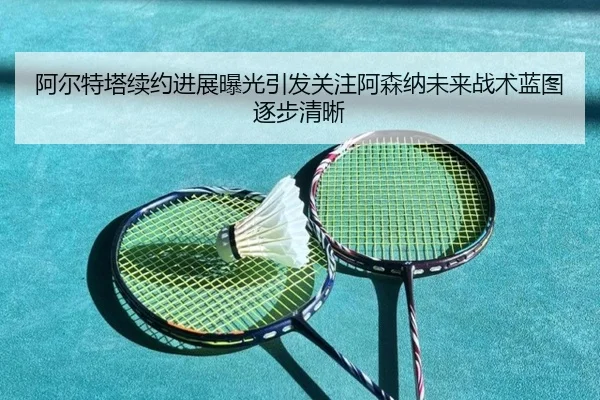 阿尔特塔续约进展曝光引发关注阿森纳未来战术蓝图逐步清晰