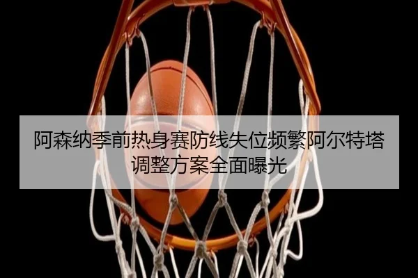 阿森纳季前热身赛防线失位频繁阿尔特塔调整方案全面曝光