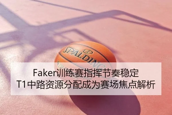 Faker训练赛指挥节奏稳定 T1中路资源分配成为赛场焦点解析